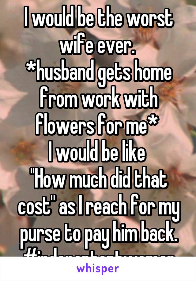 I would be the worst wife ever. 
*husband gets home from work with flowers for me* 
I would be like 
"How much did that cost" as I reach for my purse to pay him back.
#indepententwoman