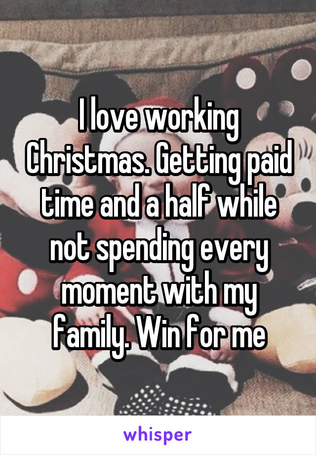 I love working Christmas. Getting paid time and a half while not spending every moment with my family. Win for me