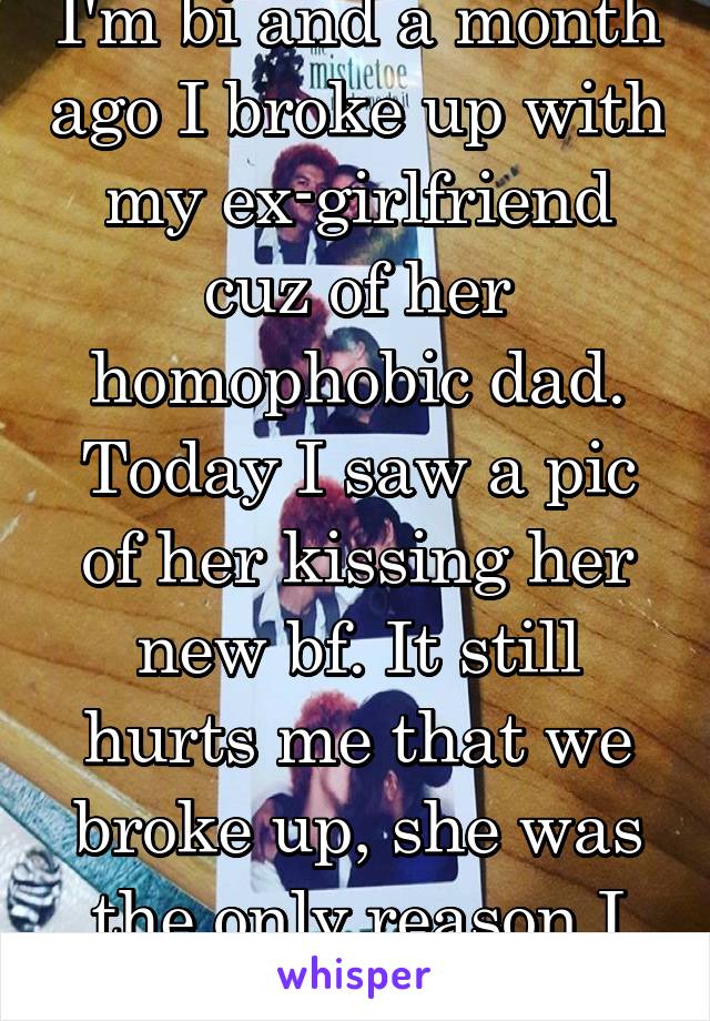 I'm bi and a month ago I broke up with my ex-girlfriend cuz of her homophobic dad. Today I saw a pic of her kissing her new bf. It still hurts me that we broke up, she was the only reason I was happy.
