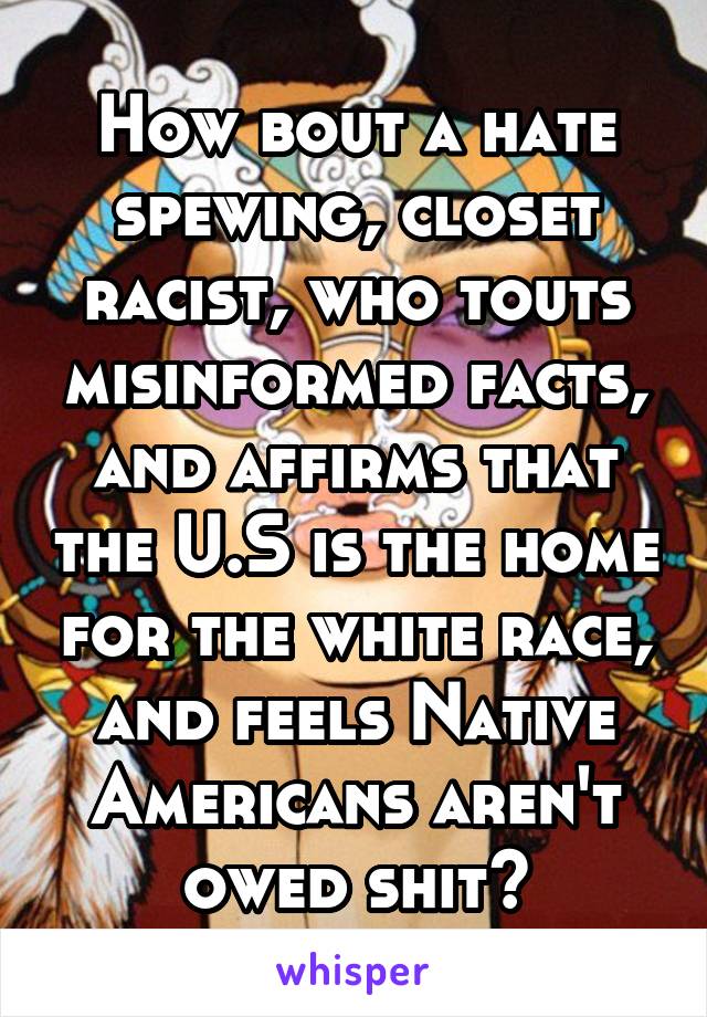 How bout a hate spewing, closet racist, who touts misinformed facts, and affirms that the U.S is the home for the white race, and feels Native Americans aren't owed shit?