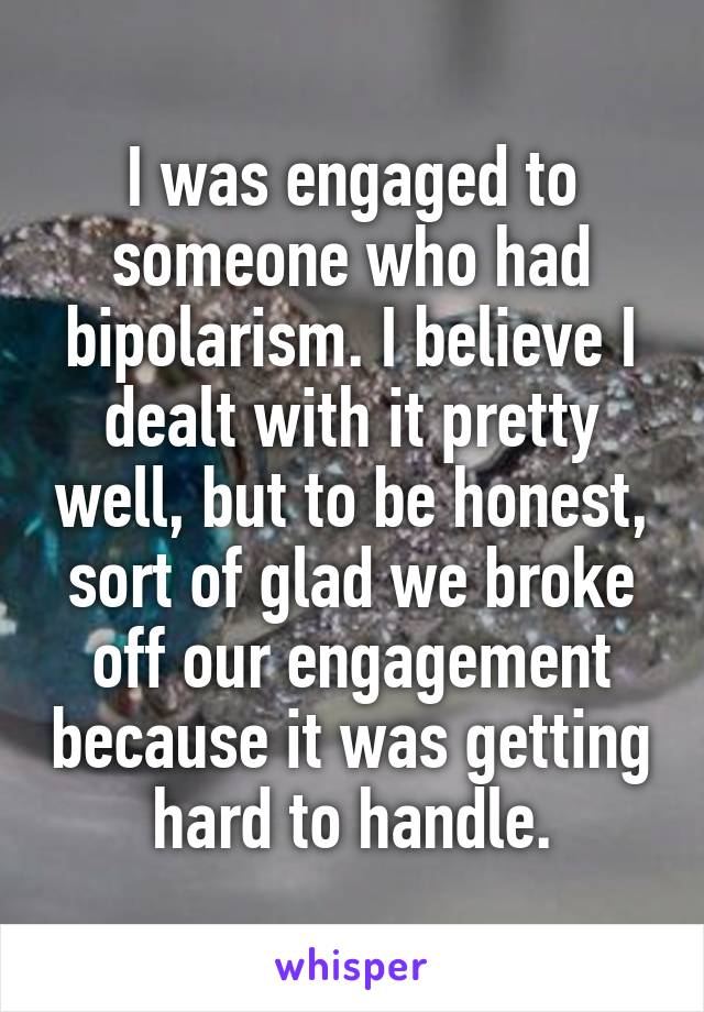 I was engaged to someone who had bipolarism. I believe I dealt with it pretty well, but to be honest, sort of glad we broke off our engagement because it was getting hard to handle.