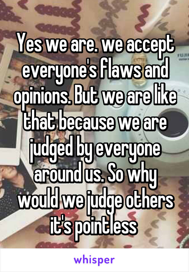 Yes we are. we accept everyone's flaws and opinions. But we are like that because we are judged by everyone around us. So why would we judge others it's pointless 