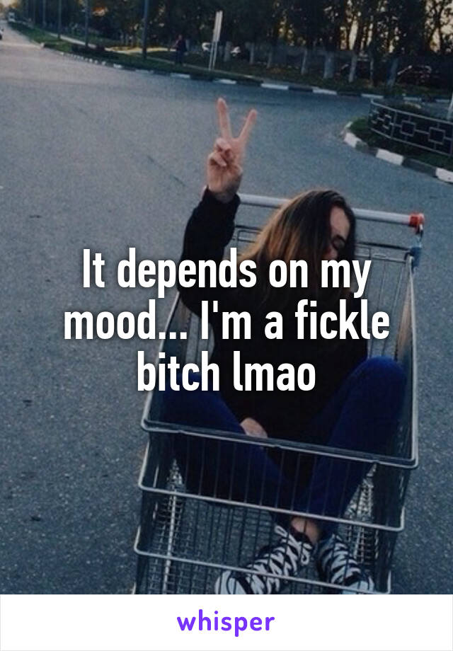 It depends on my mood... I'm a fickle bitch lmao