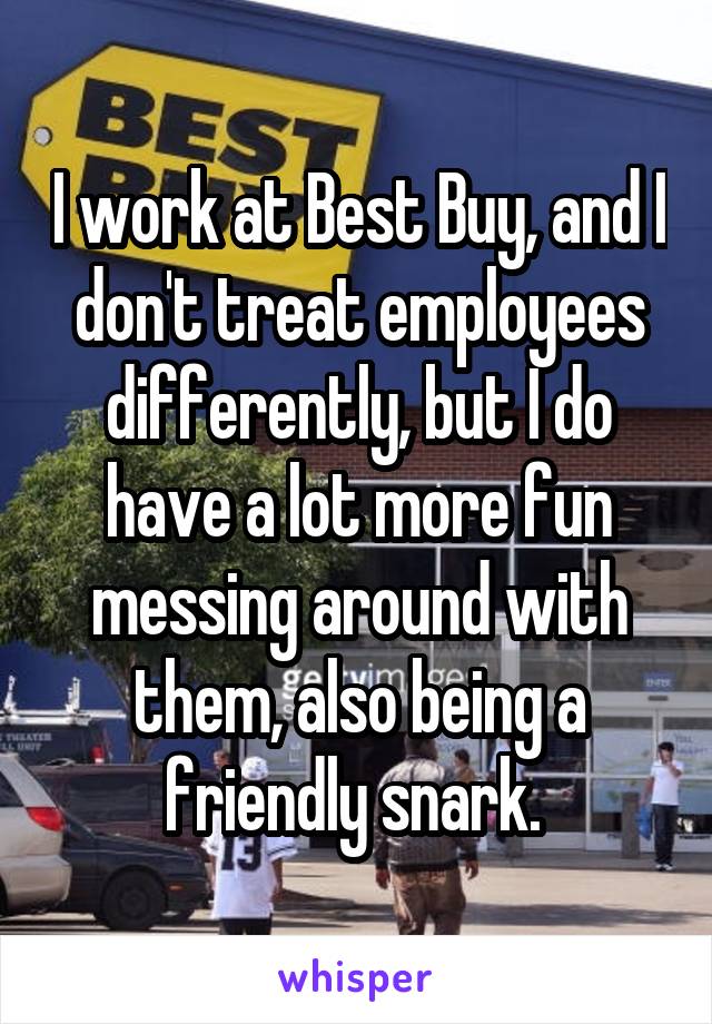 I work at Best Buy, and I don't treat employees differently, but I do have a lot more fun messing around with them, also being a friendly snark. 