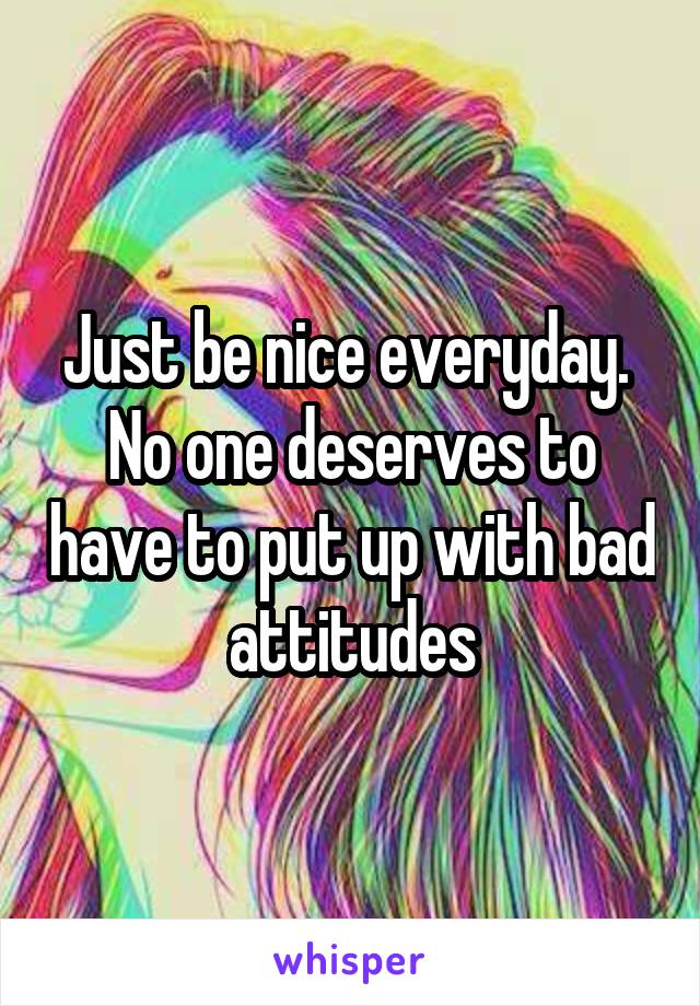 Just be nice everyday.  No one deserves to have to put up with bad attitudes