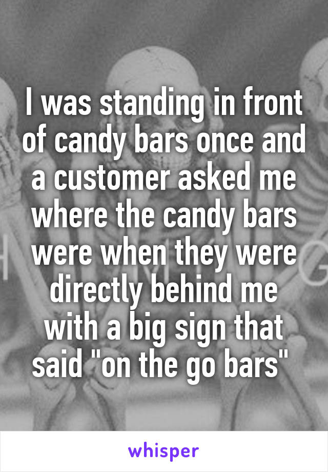I was standing in front of candy bars once and a customer asked me where the candy bars were when they were directly behind me with a big sign that said "on the go bars" 