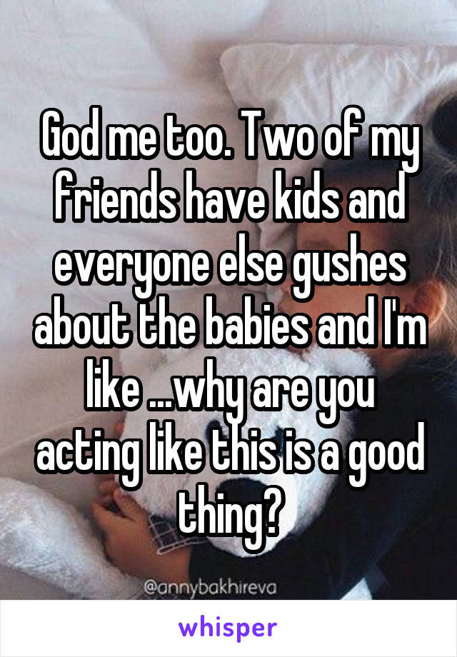 God me too. Two of my friends have kids and everyone else gushes about the babies and I'm like ...why are you acting like this is a good thing?