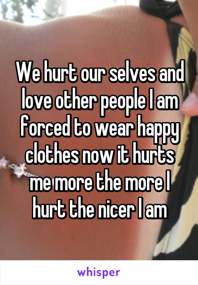 We hurt our selves and love other people I am forced to wear happy clothes now it hurts me more the more I hurt the nicer I am