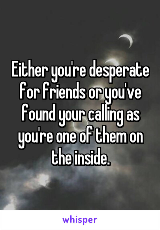 Either you're desperate for friends or you've found your calling as you're one of them on the inside.