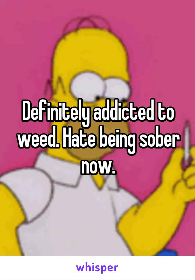 Definitely addicted to weed. Hate being sober now.