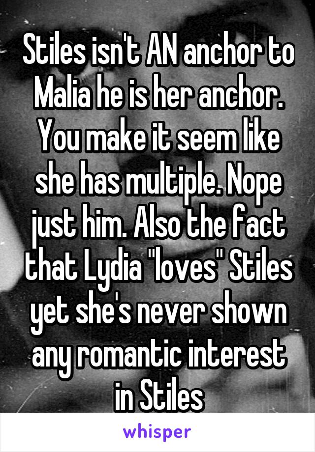 Stiles isn't AN anchor to Malia he is her anchor. You make it seem like she has multiple. Nope just him. Also the fact that Lydia "loves" Stiles yet she's never shown any romantic interest in Stiles