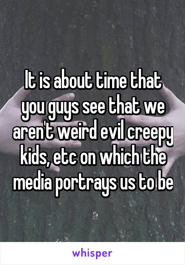 It is about time that you guys see that we aren't weird evil creepy kids, etc on which the media portrays us to be