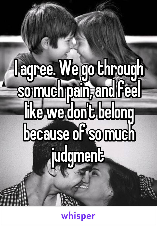 I agree. We go through so much pain, and feel like we don't belong because of so much judgment 