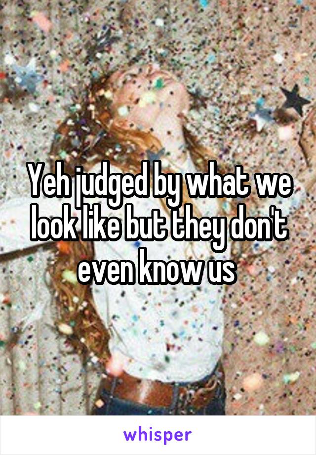 Yeh judged by what we look like but they don't even know us 