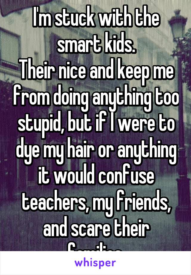 I'm stuck with the smart kids.
Their nice and keep me from doing anything too stupid, but if I were to dye my hair or anything it would confuse teachers, my friends, and scare their families.