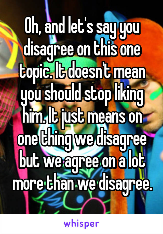 Oh, and let's say you disagree on this one topic. It doesn't mean you should stop liking him. It just means on one thing we disagree but we agree on a lot more than we disagree. 