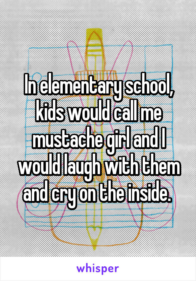 In elementary school, kids would call me mustache girl and I would laugh with them and cry on the inside. 