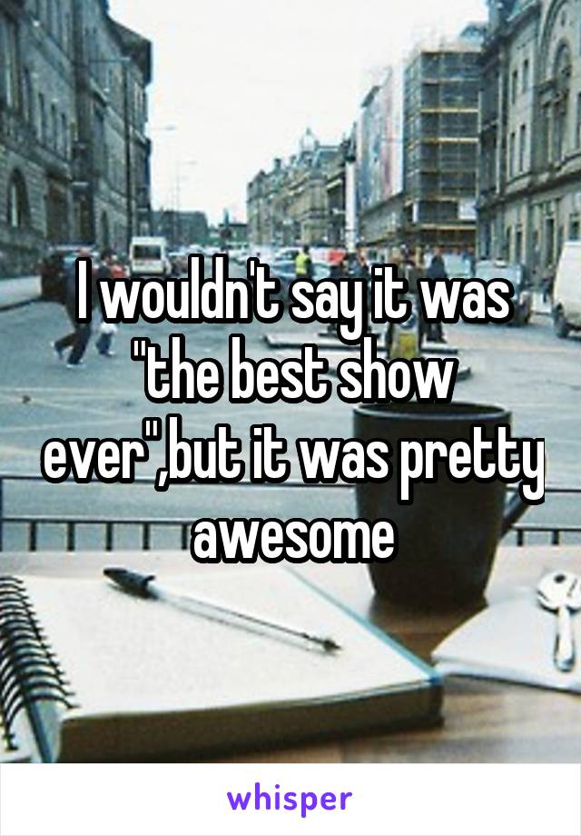 I wouldn't say it was "the best show ever",but it was pretty awesome