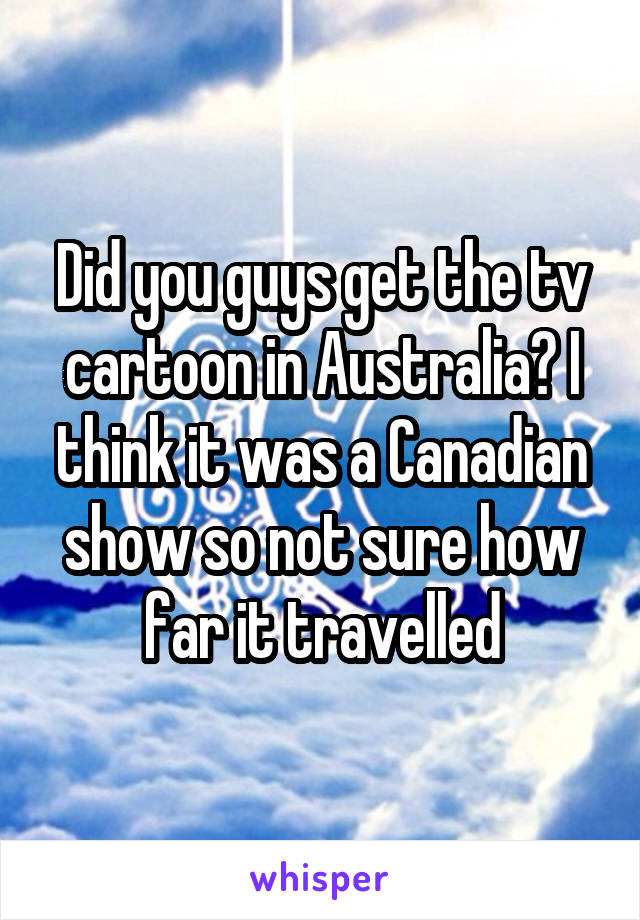 Did you guys get the tv cartoon in Australia? I think it was a Canadian show so not sure how far it travelled