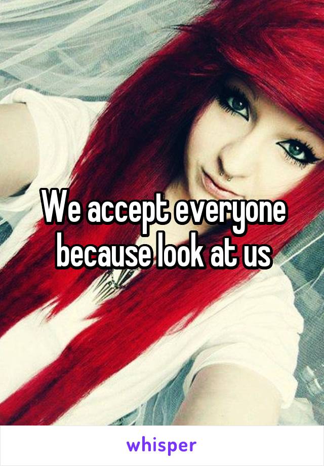 We accept everyone because look at us