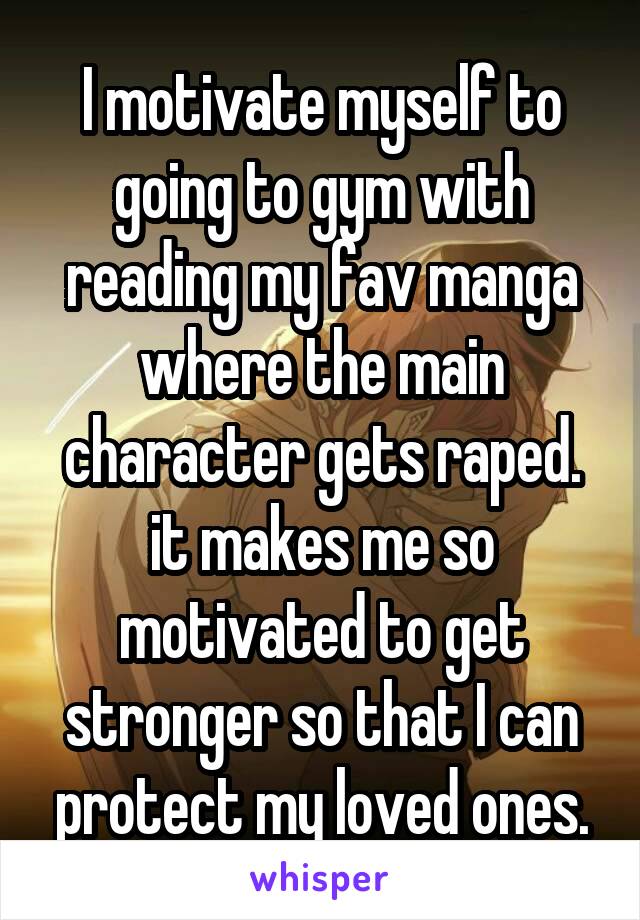 I motivate myself to going to gym with reading my fav manga where the main character gets raped. it makes me so motivated to get stronger so that I can protect my loved ones.