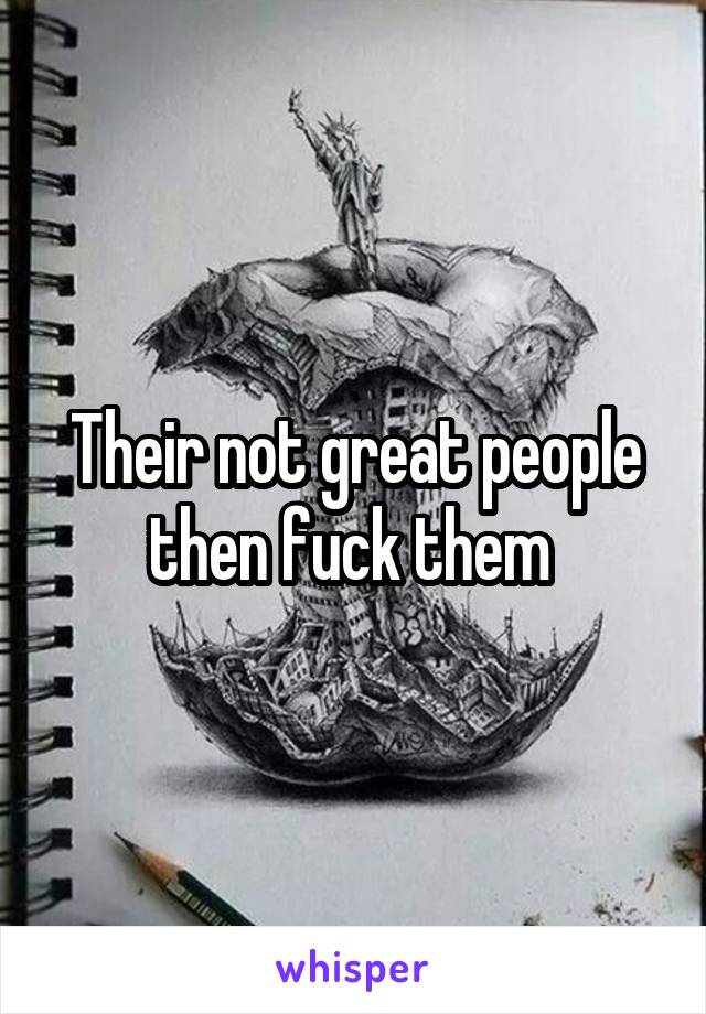 Their not great people then fuck them 