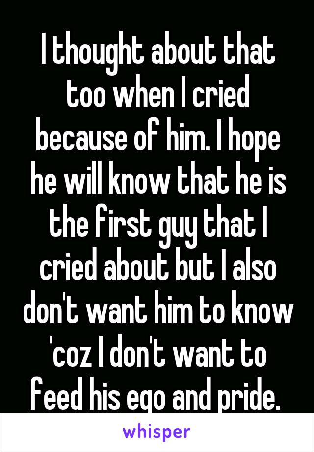 I thought about that too when I cried because of him. I hope he will know that he is the first guy that I cried about but I also don't want him to know 'coz I don't want to feed his ego and pride. 