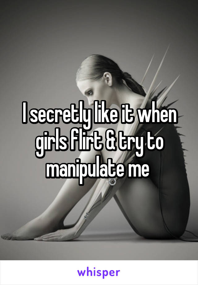 I secretly like it when girls flirt & try to manipulate me 