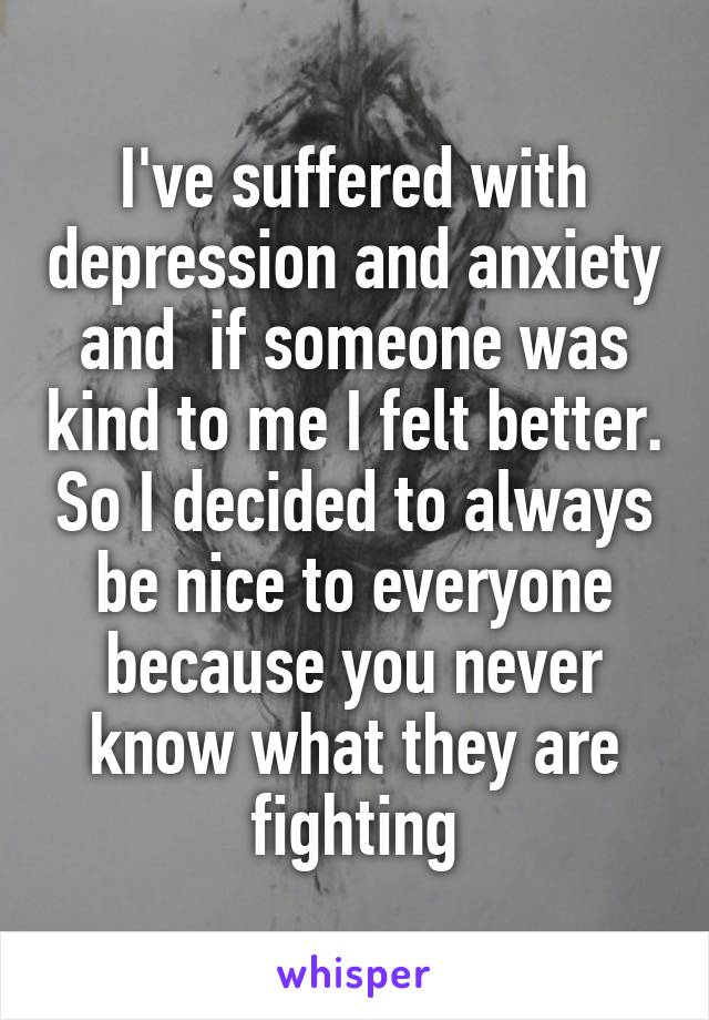 I've suffered with depression and anxiety and  if someone was kind to me I felt better. So I decided to always be nice to everyone because you never know what they are fighting