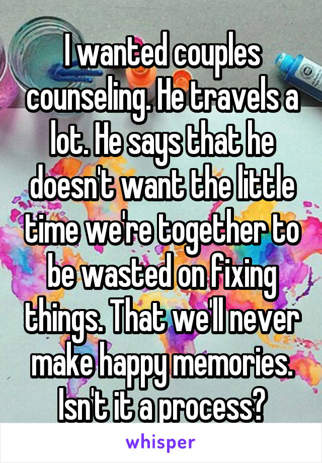 I wanted couples counseling. He travels a lot. He says that he doesn't want the little time we're together to be wasted on fixing things. That we'll never make happy memories. Isn't it a process?