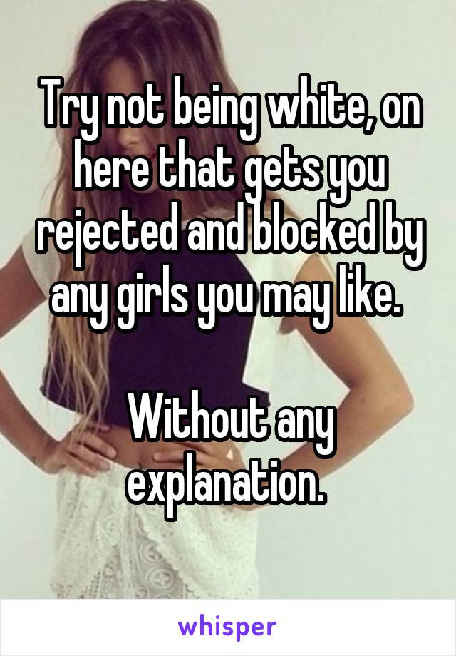 Try not being white, on here that gets you rejected and blocked by any girls you may like. 

Without any explanation. 

