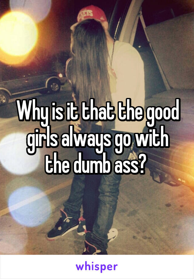 Why is it that the good girls always go with the dumb ass? 