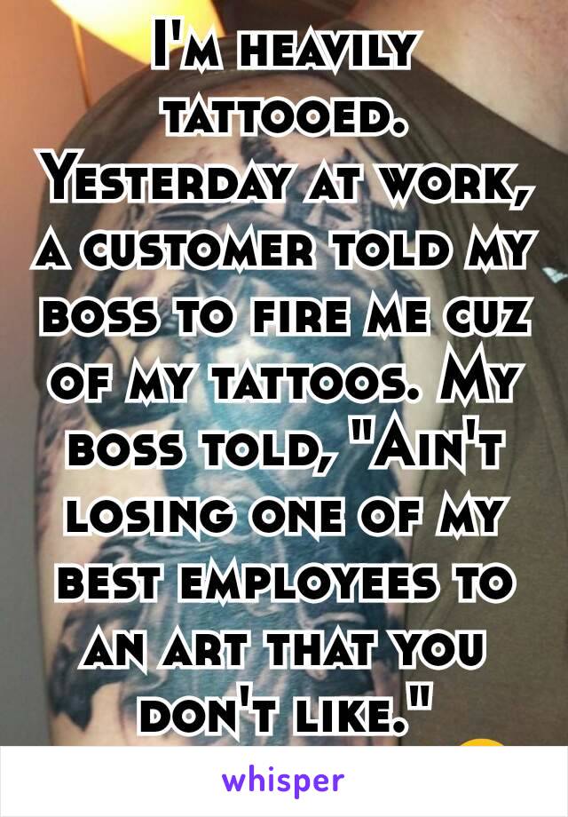 I'm heavily tattooed. Yesterday at work, a customer told my boss to fire me cuz of my tattoos. My boss told, "Ain't losing one of my best employees to an art that you don't like."
I love my boss!😍