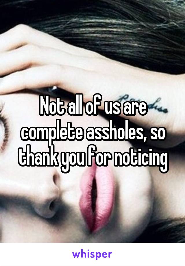 Not all of us are complete assholes, so thank you for noticing