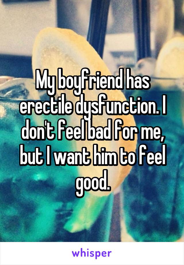 My boyfriend has erectile dysfunction. I don't feel bad for me, but I want him to feel good.