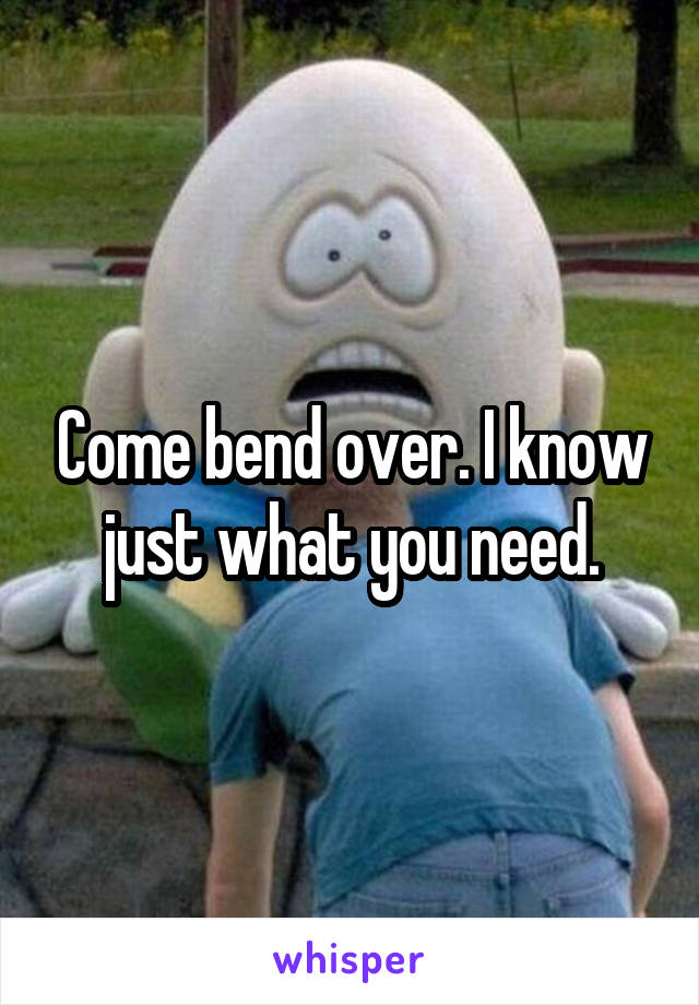 Come bend over. I know just what you need.