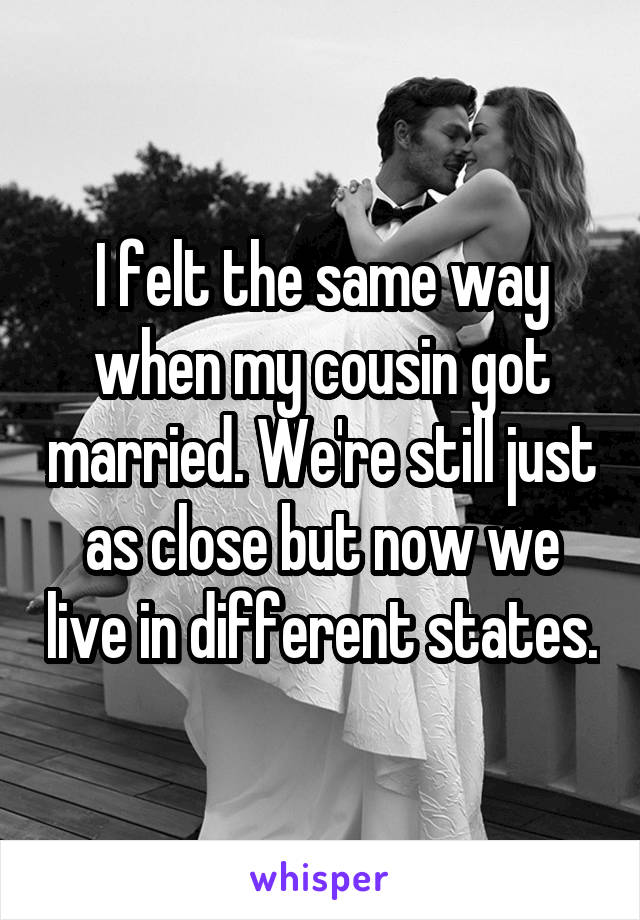 I felt the same way when my cousin got married. We're still just as close but now we live in different states.