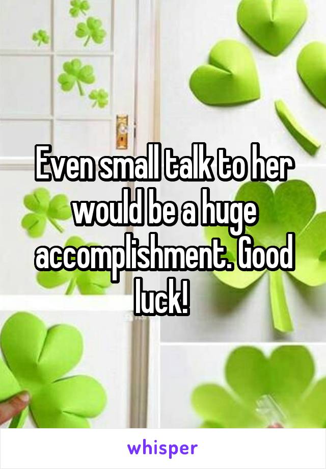 Even small talk to her would be a huge accomplishment. Good luck! 
