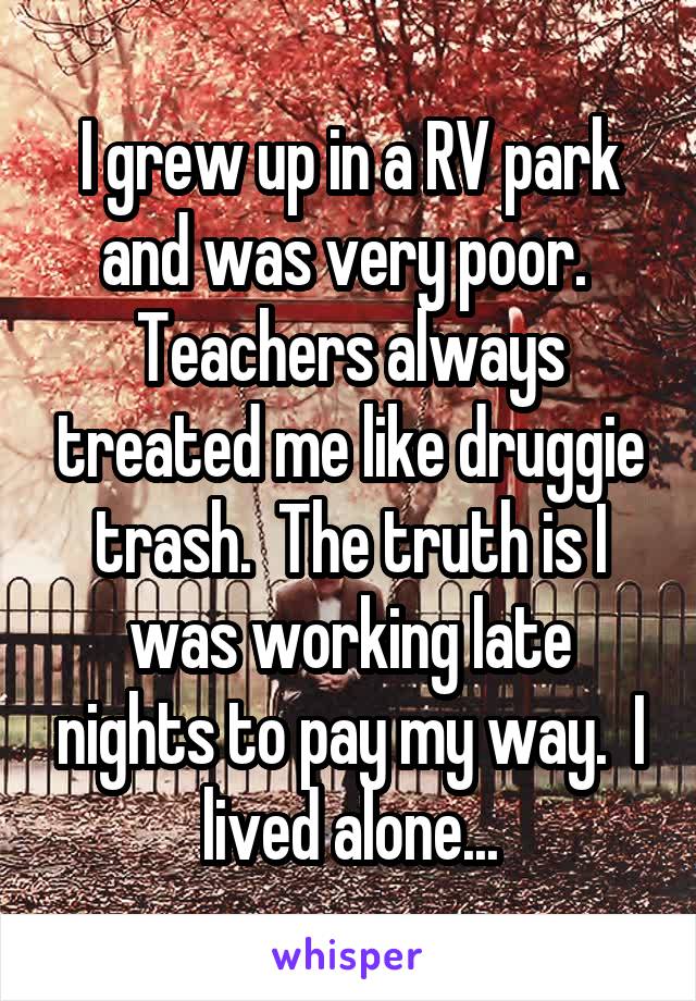 I grew up in a RV park and was very poor.  Teachers always treated me like druggie trash.  The truth is I was working late nights to pay my way.  I lived alone...