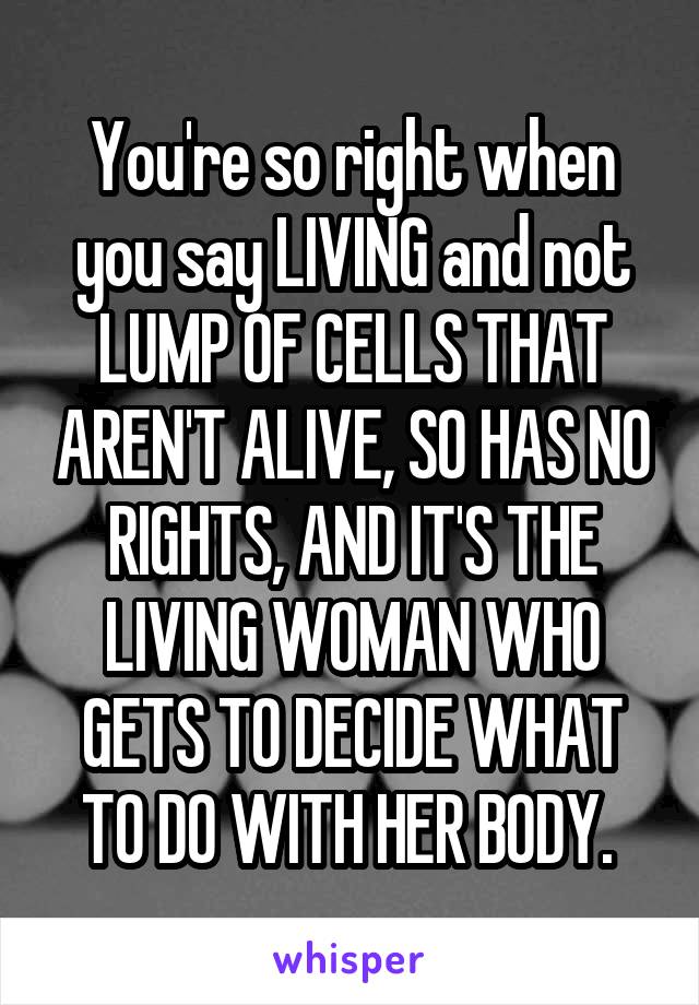 You're so right when you say LIVING and not LUMP OF CELLS THAT AREN'T ALIVE, SO HAS NO RIGHTS, AND IT'S THE LIVING WOMAN WHO GETS TO DECIDE WHAT TO DO WITH HER BODY. 