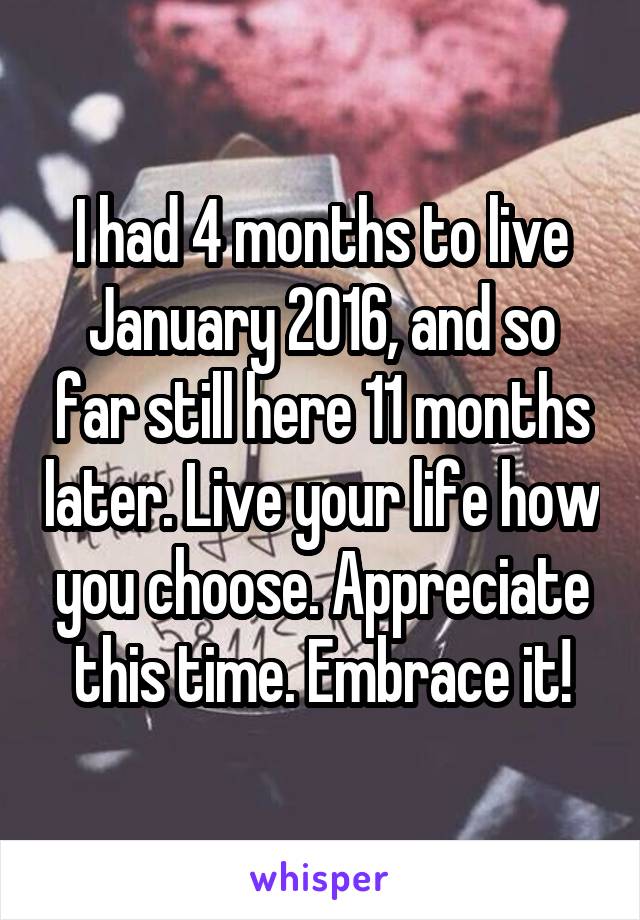 I had 4 months to live January 2016, and so far still here 11 months later. Live your life how you choose. Appreciate this time. Embrace it!