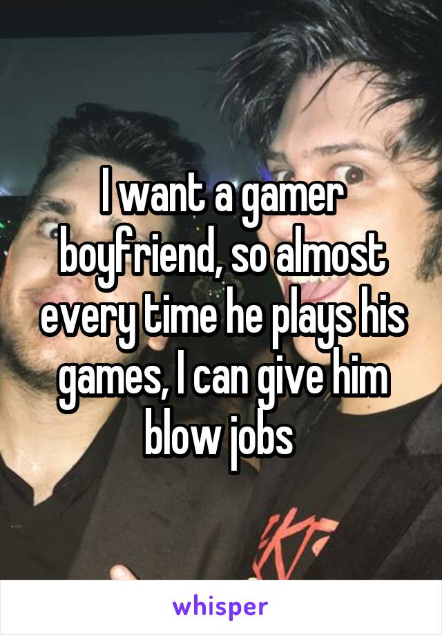 I want a gamer boyfriend, so almost every time he plays his games, I can give him blow jobs 