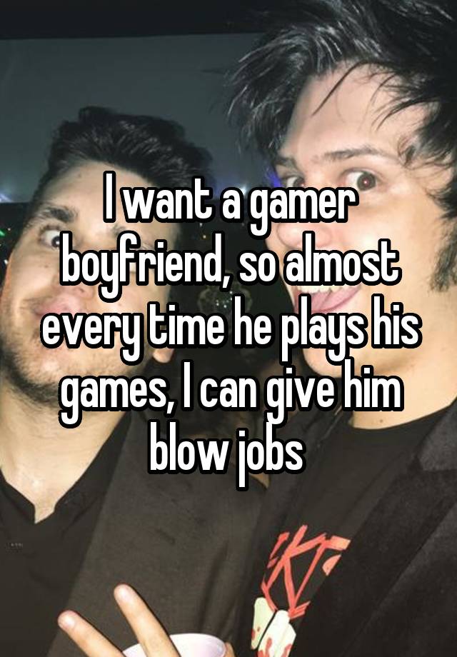 I want a gamer boyfriend, so almost every time he plays his games, I can give him blow jobs 