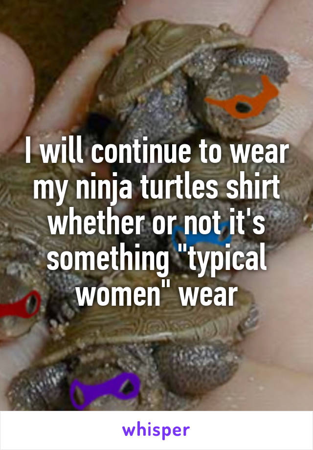 I will continue to wear my ninja turtles shirt whether or not it's something "typical women" wear