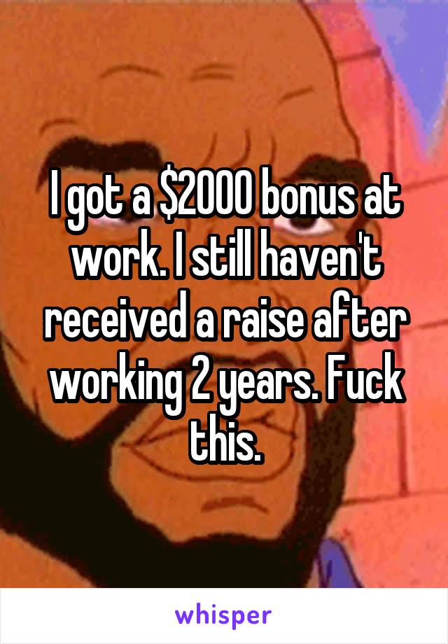 I got a $2000 bonus at work. I still haven't received a raise after working 2 years. Fuck this.