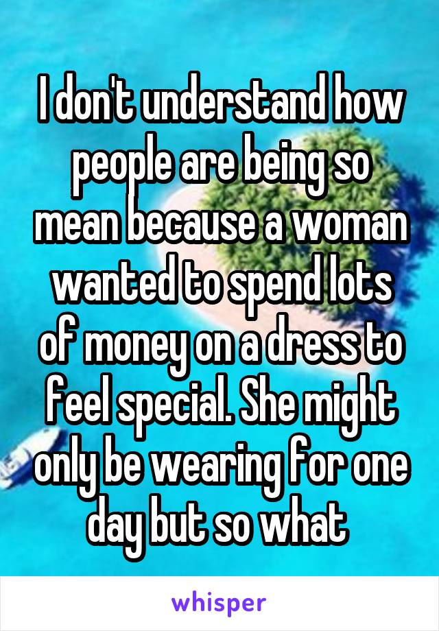 I don't understand how people are being so mean because a woman wanted to spend lots of money on a dress to feel special. She might only be wearing for one day but so what 
