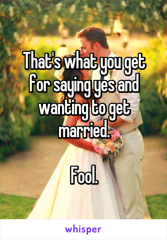 That's what you get for saying yes and wanting to get married.

Fool.