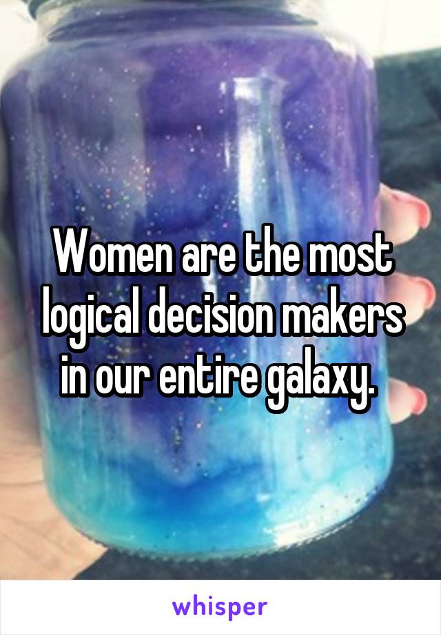 Women are the most logical decision makers in our entire galaxy. 