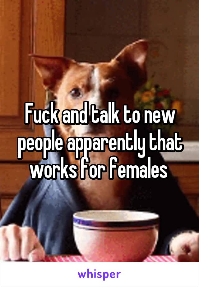 Fuck and talk to new people apparently that works for females 