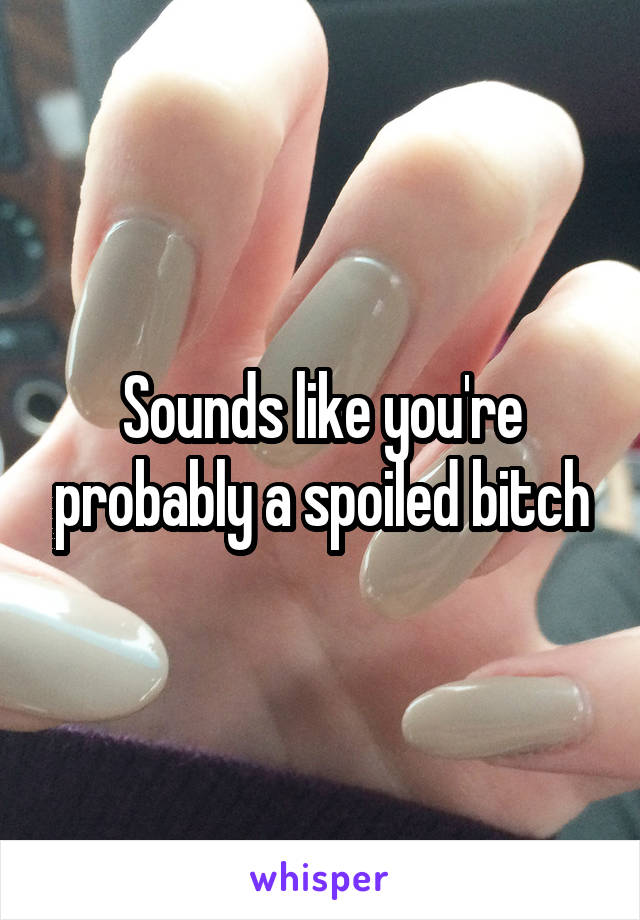 Sounds like you're probably a spoiled bitch